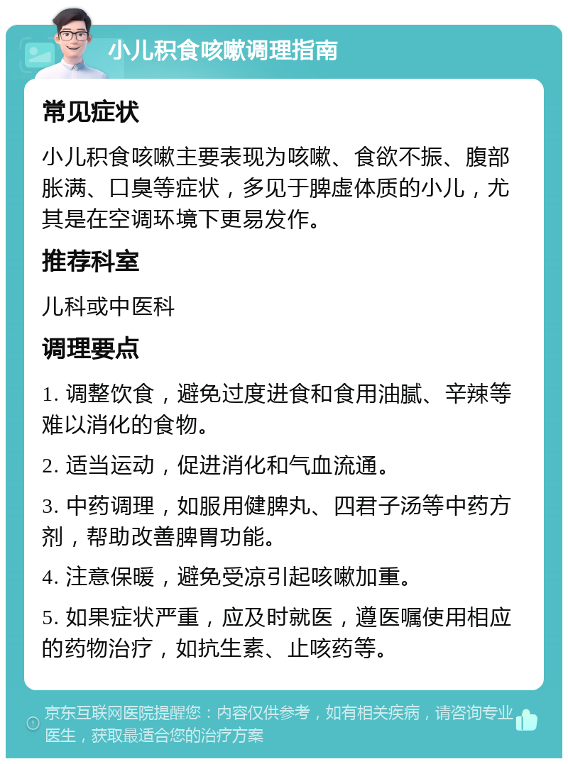 小儿积食咳嗽调理指南 常见症状 小儿积食咳嗽主要表现为咳嗽、食欲不振、腹部胀满、口臭等症状，多见于脾虚体质的小儿，尤其是在空调环境下更易发作。 推荐科室 儿科或中医科 调理要点 1. 调整饮食，避免过度进食和食用油腻、辛辣等难以消化的食物。 2. 适当运动，促进消化和气血流通。 3. 中药调理，如服用健脾丸、四君子汤等中药方剂，帮助改善脾胃功能。 4. 注意保暖，避免受凉引起咳嗽加重。 5. 如果症状严重，应及时就医，遵医嘱使用相应的药物治疗，如抗生素、止咳药等。