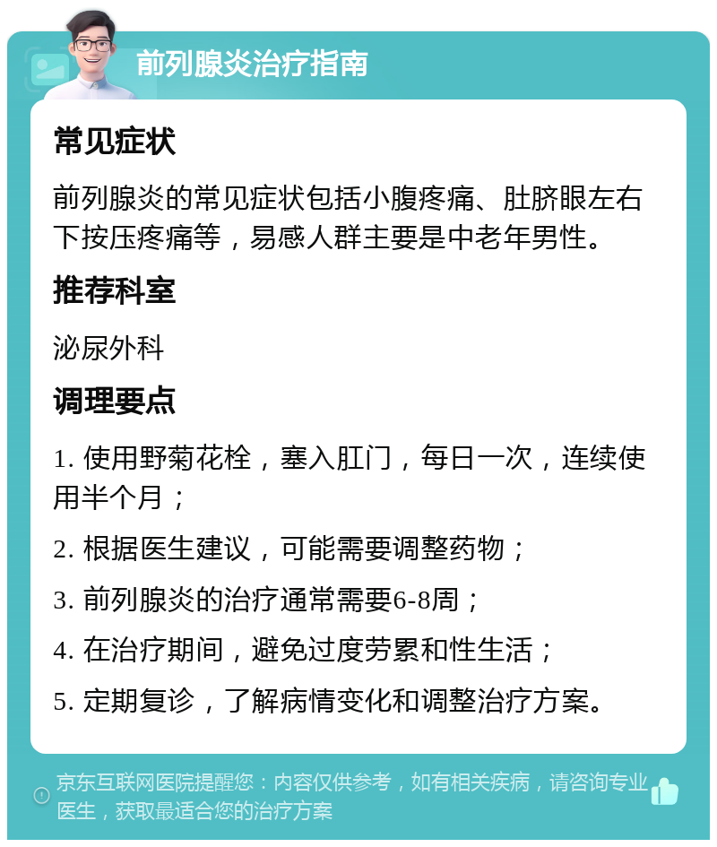 前列腺炎治疗指南 常见症状 前列腺炎的常见症状包括小腹疼痛、肚脐眼左右下按压疼痛等，易感人群主要是中老年男性。 推荐科室 泌尿外科 调理要点 1. 使用野菊花栓，塞入肛门，每日一次，连续使用半个月； 2. 根据医生建议，可能需要调整药物； 3. 前列腺炎的治疗通常需要6-8周； 4. 在治疗期间，避免过度劳累和性生活； 5. 定期复诊，了解病情变化和调整治疗方案。