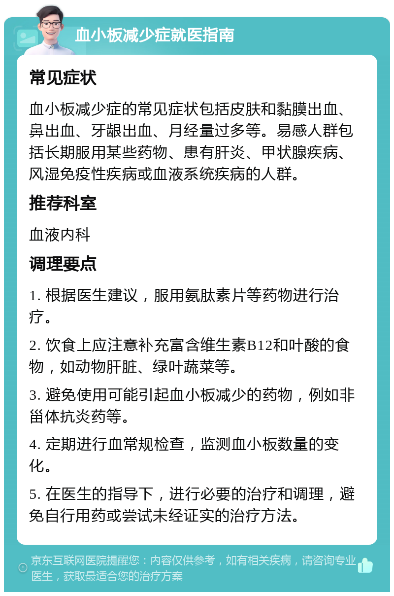 血小板减少症就医指南 常见症状 血小板减少症的常见症状包括皮肤和黏膜出血、鼻出血、牙龈出血、月经量过多等。易感人群包括长期服用某些药物、患有肝炎、甲状腺疾病、风湿免疫性疾病或血液系统疾病的人群。 推荐科室 血液内科 调理要点 1. 根据医生建议，服用氨肽素片等药物进行治疗。 2. 饮食上应注意补充富含维生素B12和叶酸的食物，如动物肝脏、绿叶蔬菜等。 3. 避免使用可能引起血小板减少的药物，例如非甾体抗炎药等。 4. 定期进行血常规检查，监测血小板数量的变化。 5. 在医生的指导下，进行必要的治疗和调理，避免自行用药或尝试未经证实的治疗方法。