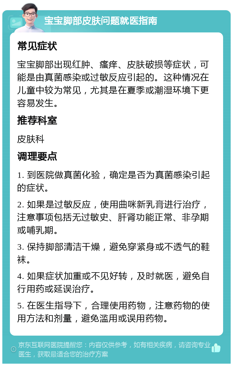 宝宝脚部皮肤问题就医指南 常见症状 宝宝脚部出现红肿、瘙痒、皮肤破损等症状，可能是由真菌感染或过敏反应引起的。这种情况在儿童中较为常见，尤其是在夏季或潮湿环境下更容易发生。 推荐科室 皮肤科 调理要点 1. 到医院做真菌化验，确定是否为真菌感染引起的症状。 2. 如果是过敏反应，使用曲咪新乳膏进行治疗，注意事项包括无过敏史、肝肾功能正常、非孕期或哺乳期。 3. 保持脚部清洁干燥，避免穿紧身或不透气的鞋袜。 4. 如果症状加重或不见好转，及时就医，避免自行用药或延误治疗。 5. 在医生指导下，合理使用药物，注意药物的使用方法和剂量，避免滥用或误用药物。