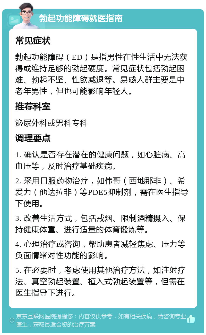 勃起功能障碍就医指南 常见症状 勃起功能障碍（ED）是指男性在性生活中无法获得或维持足够的勃起硬度。常见症状包括勃起困难、勃起不坚、性欲减退等。易感人群主要是中老年男性，但也可能影响年轻人。 推荐科室 泌尿外科或男科专科 调理要点 1. 确认是否存在潜在的健康问题，如心脏病、高血压等，及时治疗基础疾病。 2. 采用口服药物治疗，如伟哥（西地那非）、希爱力（他达拉非）等PDE5抑制剂，需在医生指导下使用。 3. 改善生活方式，包括戒烟、限制酒精摄入、保持健康体重、进行适量的体育锻炼等。 4. 心理治疗或咨询，帮助患者减轻焦虑、压力等负面情绪对性功能的影响。 5. 在必要时，考虑使用其他治疗方法，如注射疗法、真空勃起装置、植入式勃起装置等，但需在医生指导下进行。