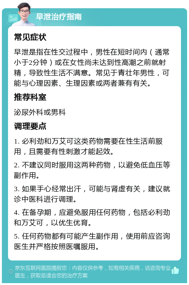 早泄治疗指南 常见症状 早泄是指在性交过程中，男性在短时间内（通常小于2分钟）或在女性尚未达到性高潮之前就射精，导致性生活不满意。常见于青壮年男性，可能与心理因素、生理因素或两者兼有有关。 推荐科室 泌尿外科或男科 调理要点 1. 必利劲和万艾可这类药物需要在性生活前服用，且需要有性刺激才能起效。 2. 不建议同时服用这两种药物，以避免低血压等副作用。 3. 如果手心经常出汗，可能与肾虚有关，建议就诊中医科进行调理。 4. 在备孕期，应避免服用任何药物，包括必利劲和万艾可，以优生优育。 5. 任何药物都有可能产生副作用，使用前应咨询医生并严格按照医嘱服用。