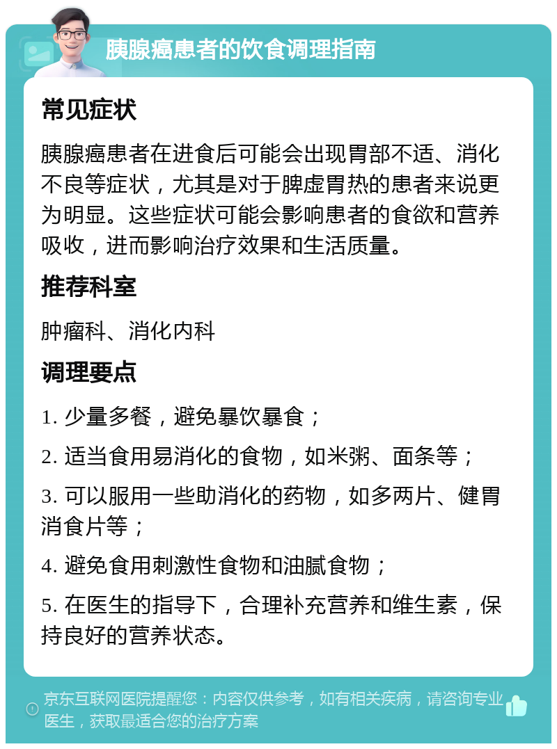 胰腺癌患者的饮食调理指南 常见症状 胰腺癌患者在进食后可能会出现胃部不适、消化不良等症状，尤其是对于脾虚胃热的患者来说更为明显。这些症状可能会影响患者的食欲和营养吸收，进而影响治疗效果和生活质量。 推荐科室 肿瘤科、消化内科 调理要点 1. 少量多餐，避免暴饮暴食； 2. 适当食用易消化的食物，如米粥、面条等； 3. 可以服用一些助消化的药物，如多两片、健胃消食片等； 4. 避免食用刺激性食物和油腻食物； 5. 在医生的指导下，合理补充营养和维生素，保持良好的营养状态。