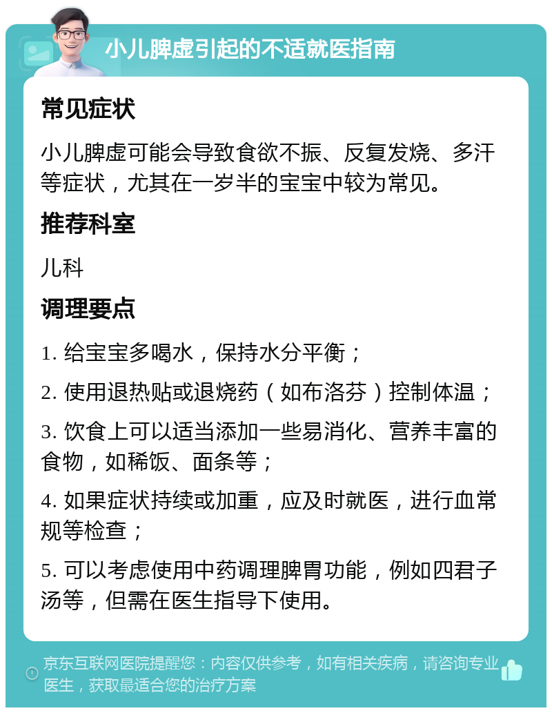 小儿脾虚引起的不适就医指南 常见症状 小儿脾虚可能会导致食欲不振、反复发烧、多汗等症状，尤其在一岁半的宝宝中较为常见。 推荐科室 儿科 调理要点 1. 给宝宝多喝水，保持水分平衡； 2. 使用退热贴或退烧药（如布洛芬）控制体温； 3. 饮食上可以适当添加一些易消化、营养丰富的食物，如稀饭、面条等； 4. 如果症状持续或加重，应及时就医，进行血常规等检查； 5. 可以考虑使用中药调理脾胃功能，例如四君子汤等，但需在医生指导下使用。