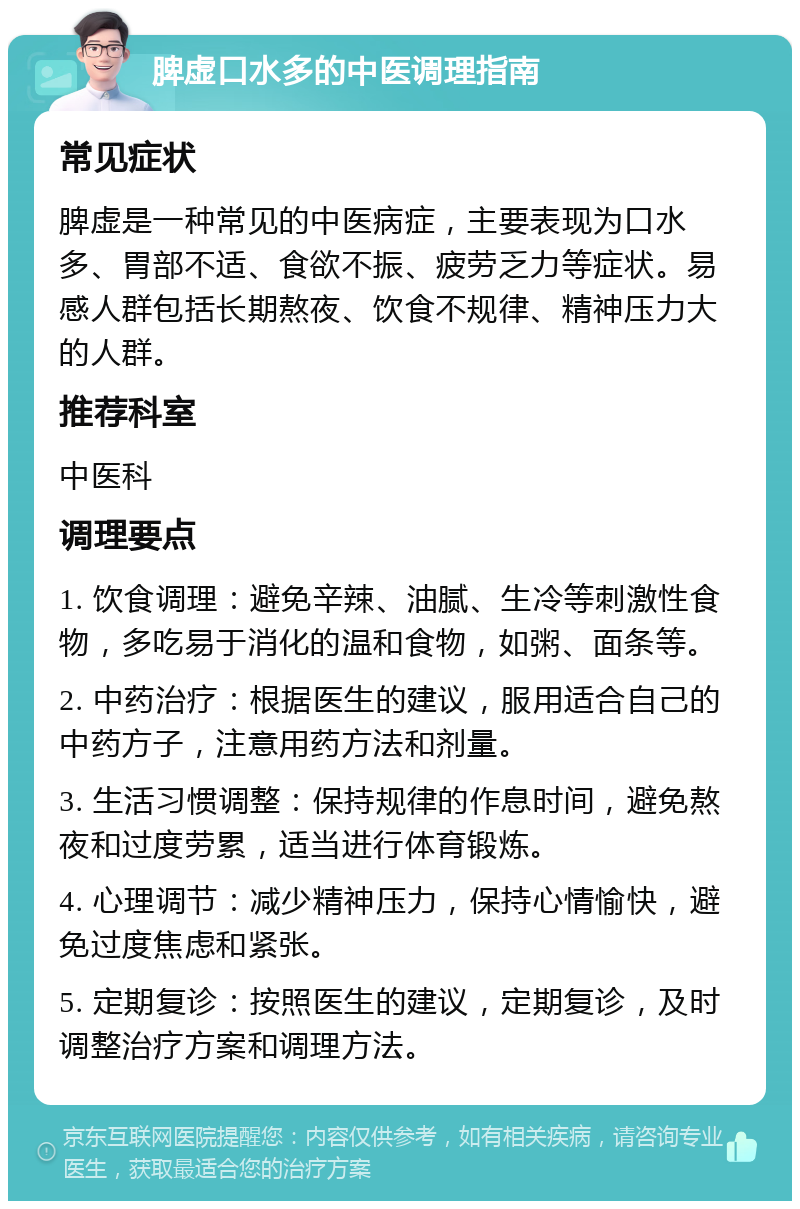 脾虚口水多的中医调理指南 常见症状 脾虚是一种常见的中医病症，主要表现为口水多、胃部不适、食欲不振、疲劳乏力等症状。易感人群包括长期熬夜、饮食不规律、精神压力大的人群。 推荐科室 中医科 调理要点 1. 饮食调理：避免辛辣、油腻、生冷等刺激性食物，多吃易于消化的温和食物，如粥、面条等。 2. 中药治疗：根据医生的建议，服用适合自己的中药方子，注意用药方法和剂量。 3. 生活习惯调整：保持规律的作息时间，避免熬夜和过度劳累，适当进行体育锻炼。 4. 心理调节：减少精神压力，保持心情愉快，避免过度焦虑和紧张。 5. 定期复诊：按照医生的建议，定期复诊，及时调整治疗方案和调理方法。