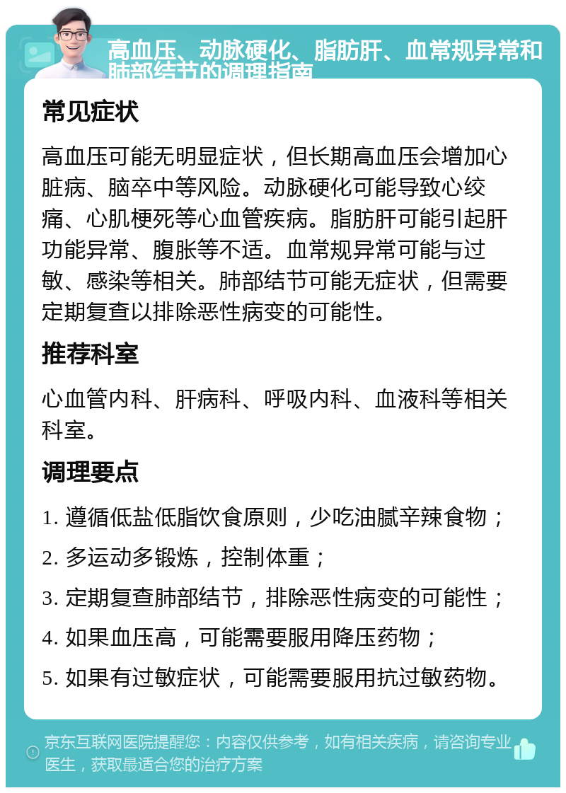 高血压、动脉硬化、脂肪肝、血常规异常和肺部结节的调理指南 常见症状 高血压可能无明显症状，但长期高血压会增加心脏病、脑卒中等风险。动脉硬化可能导致心绞痛、心肌梗死等心血管疾病。脂肪肝可能引起肝功能异常、腹胀等不适。血常规异常可能与过敏、感染等相关。肺部结节可能无症状，但需要定期复查以排除恶性病变的可能性。 推荐科室 心血管内科、肝病科、呼吸内科、血液科等相关科室。 调理要点 1. 遵循低盐低脂饮食原则，少吃油腻辛辣食物； 2. 多运动多锻炼，控制体重； 3. 定期复查肺部结节，排除恶性病变的可能性； 4. 如果血压高，可能需要服用降压药物； 5. 如果有过敏症状，可能需要服用抗过敏药物。