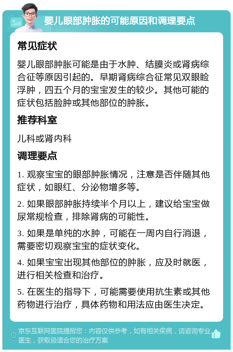 婴儿眼部肿胀的可能原因和调理要点 常见症状 婴儿眼部肿胀可能是由于水肿、结膜炎或肾病综合征等原因引起的。早期肾病综合征常见双眼睑浮肿，四五个月的宝宝发生的较少。其他可能的症状包括脸肿或其他部位的肿胀。 推荐科室 儿科或肾内科 调理要点 1. 观察宝宝的眼部肿胀情况，注意是否伴随其他症状，如眼红、分泌物增多等。 2. 如果眼部肿胀持续半个月以上，建议给宝宝做尿常规检查，排除肾病的可能性。 3. 如果是单纯的水肿，可能在一周内自行消退，需要密切观察宝宝的症状变化。 4. 如果宝宝出现其他部位的肿胀，应及时就医，进行相关检查和治疗。 5. 在医生的指导下，可能需要使用抗生素或其他药物进行治疗，具体药物和用法应由医生决定。