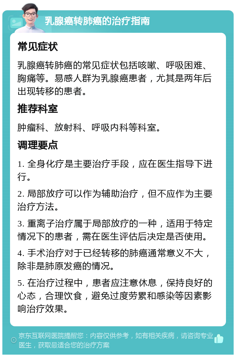 乳腺癌转肺癌的治疗指南 常见症状 乳腺癌转肺癌的常见症状包括咳嗽、呼吸困难、胸痛等。易感人群为乳腺癌患者，尤其是两年后出现转移的患者。 推荐科室 肿瘤科、放射科、呼吸内科等科室。 调理要点 1. 全身化疗是主要治疗手段，应在医生指导下进行。 2. 局部放疗可以作为辅助治疗，但不应作为主要治疗方法。 3. 重离子治疗属于局部放疗的一种，适用于特定情况下的患者，需在医生评估后决定是否使用。 4. 手术治疗对于已经转移的肺癌通常意义不大，除非是肺原发癌的情况。 5. 在治疗过程中，患者应注意休息，保持良好的心态，合理饮食，避免过度劳累和感染等因素影响治疗效果。