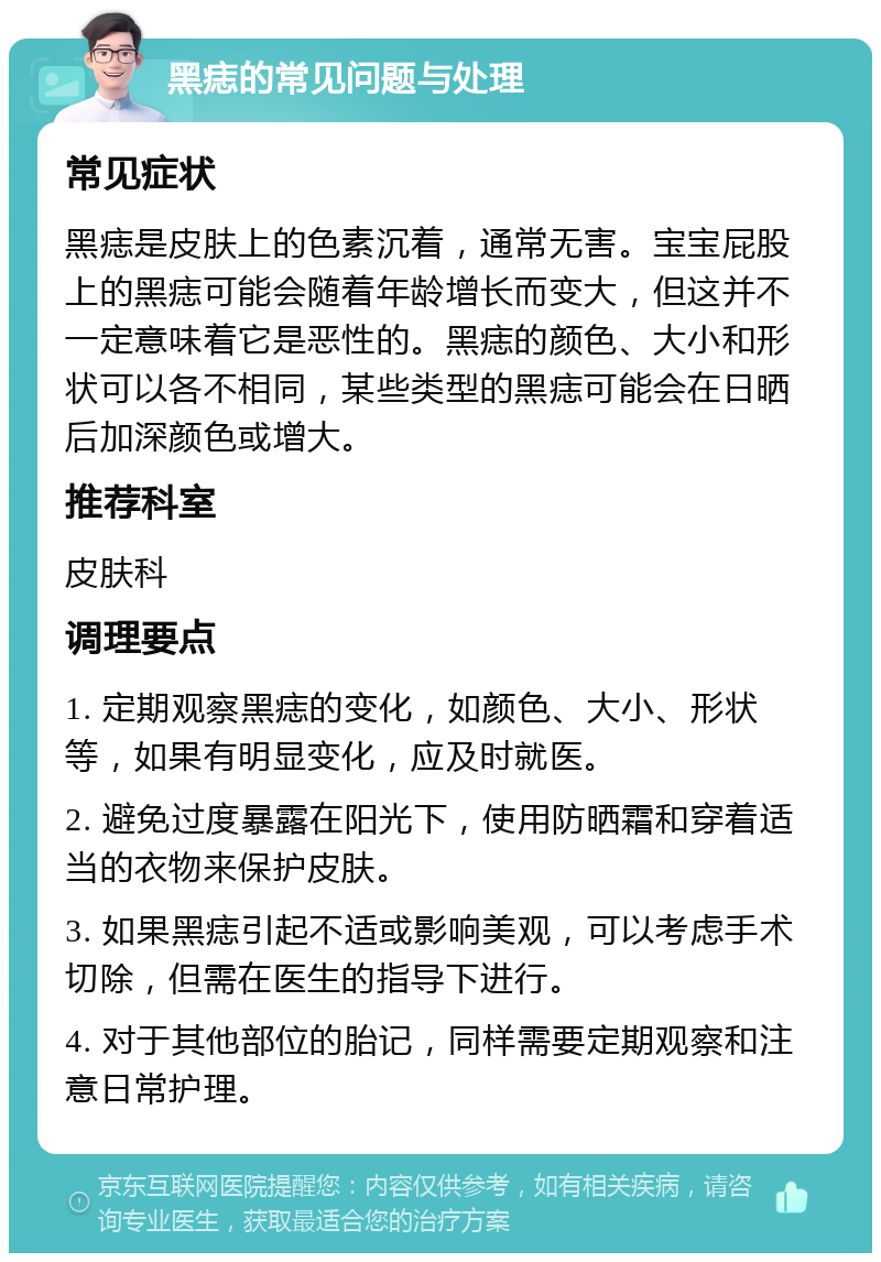 黑痣的常见问题与处理 常见症状 黑痣是皮肤上的色素沉着，通常无害。宝宝屁股上的黑痣可能会随着年龄增长而变大，但这并不一定意味着它是恶性的。黑痣的颜色、大小和形状可以各不相同，某些类型的黑痣可能会在日晒后加深颜色或增大。 推荐科室 皮肤科 调理要点 1. 定期观察黑痣的变化，如颜色、大小、形状等，如果有明显变化，应及时就医。 2. 避免过度暴露在阳光下，使用防晒霜和穿着适当的衣物来保护皮肤。 3. 如果黑痣引起不适或影响美观，可以考虑手术切除，但需在医生的指导下进行。 4. 对于其他部位的胎记，同样需要定期观察和注意日常护理。