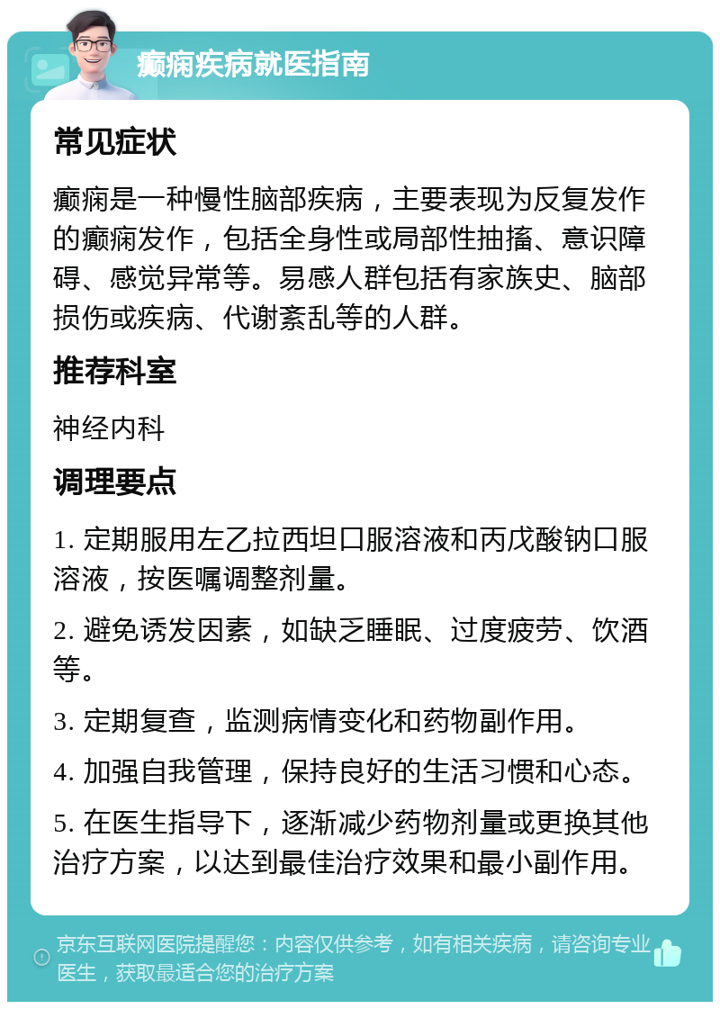 癫痫疾病就医指南 常见症状 癫痫是一种慢性脑部疾病，主要表现为反复发作的癫痫发作，包括全身性或局部性抽搐、意识障碍、感觉异常等。易感人群包括有家族史、脑部损伤或疾病、代谢紊乱等的人群。 推荐科室 神经内科 调理要点 1. 定期服用左乙拉西坦口服溶液和丙戊酸钠口服溶液，按医嘱调整剂量。 2. 避免诱发因素，如缺乏睡眠、过度疲劳、饮酒等。 3. 定期复查，监测病情变化和药物副作用。 4. 加强自我管理，保持良好的生活习惯和心态。 5. 在医生指导下，逐渐减少药物剂量或更换其他治疗方案，以达到最佳治疗效果和最小副作用。