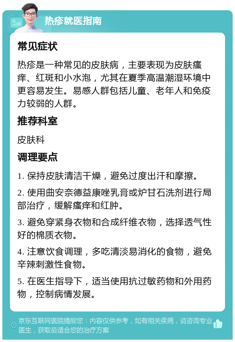 热疹就医指南 常见症状 热疹是一种常见的皮肤病，主要表现为皮肤瘙痒、红斑和小水泡，尤其在夏季高温潮湿环境中更容易发生。易感人群包括儿童、老年人和免疫力较弱的人群。 推荐科室 皮肤科 调理要点 1. 保持皮肤清洁干燥，避免过度出汗和摩擦。 2. 使用曲安奈德益康唑乳膏或炉甘石洗剂进行局部治疗，缓解瘙痒和红肿。 3. 避免穿紧身衣物和合成纤维衣物，选择透气性好的棉质衣物。 4. 注意饮食调理，多吃清淡易消化的食物，避免辛辣刺激性食物。 5. 在医生指导下，适当使用抗过敏药物和外用药物，控制病情发展。