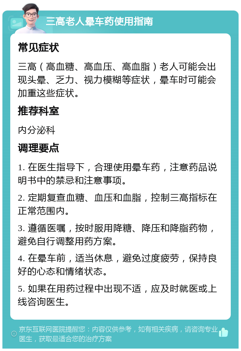 三高老人晕车药使用指南 常见症状 三高（高血糖、高血压、高血脂）老人可能会出现头晕、乏力、视力模糊等症状，晕车时可能会加重这些症状。 推荐科室 内分泌科 调理要点 1. 在医生指导下，合理使用晕车药，注意药品说明书中的禁忌和注意事项。 2. 定期复查血糖、血压和血脂，控制三高指标在正常范围内。 3. 遵循医嘱，按时服用降糖、降压和降脂药物，避免自行调整用药方案。 4. 在晕车前，适当休息，避免过度疲劳，保持良好的心态和情绪状态。 5. 如果在用药过程中出现不适，应及时就医或上线咨询医生。