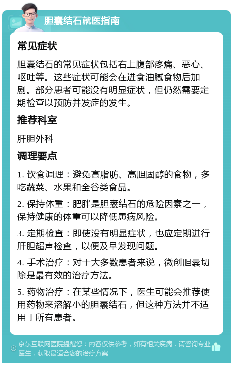 胆囊结石就医指南 常见症状 胆囊结石的常见症状包括右上腹部疼痛、恶心、呕吐等。这些症状可能会在进食油腻食物后加剧。部分患者可能没有明显症状，但仍然需要定期检查以预防并发症的发生。 推荐科室 肝胆外科 调理要点 1. 饮食调理：避免高脂肪、高胆固醇的食物，多吃蔬菜、水果和全谷类食品。 2. 保持体重：肥胖是胆囊结石的危险因素之一，保持健康的体重可以降低患病风险。 3. 定期检查：即使没有明显症状，也应定期进行肝胆超声检查，以便及早发现问题。 4. 手术治疗：对于大多数患者来说，微创胆囊切除是最有效的治疗方法。 5. 药物治疗：在某些情况下，医生可能会推荐使用药物来溶解小的胆囊结石，但这种方法并不适用于所有患者。