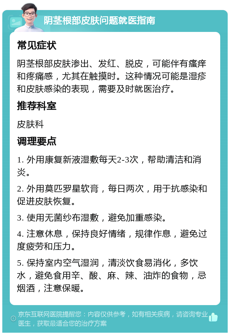 阴茎根部皮肤问题就医指南 常见症状 阴茎根部皮肤渗出、发红、脱皮，可能伴有瘙痒和疼痛感，尤其在触摸时。这种情况可能是湿疹和皮肤感染的表现，需要及时就医治疗。 推荐科室 皮肤科 调理要点 1. 外用康复新液湿敷每天2-3次，帮助清洁和消炎。 2. 外用莫匹罗星软膏，每日两次，用于抗感染和促进皮肤恢复。 3. 使用无菌纱布湿敷，避免加重感染。 4. 注意休息，保持良好情绪，规律作息，避免过度疲劳和压力。 5. 保持室内空气湿润，清淡饮食易消化，多饮水，避免食用辛、酸、麻、辣、油炸的食物，忌烟酒，注意保暖。