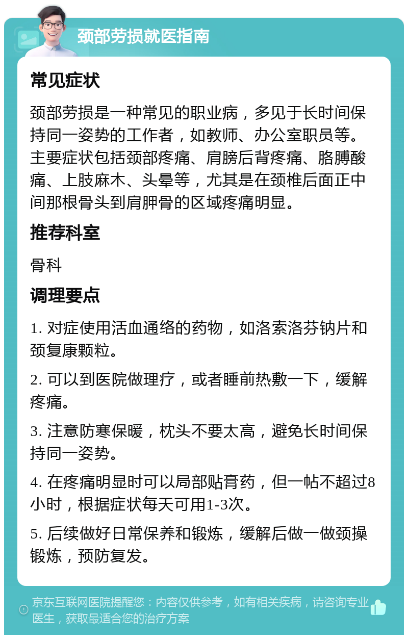 颈部劳损就医指南 常见症状 颈部劳损是一种常见的职业病，多见于长时间保持同一姿势的工作者，如教师、办公室职员等。主要症状包括颈部疼痛、肩膀后背疼痛、胳膊酸痛、上肢麻木、头晕等，尤其是在颈椎后面正中间那根骨头到肩胛骨的区域疼痛明显。 推荐科室 骨科 调理要点 1. 对症使用活血通络的药物，如洛索洛芬钠片和颈复康颗粒。 2. 可以到医院做理疗，或者睡前热敷一下，缓解疼痛。 3. 注意防寒保暖，枕头不要太高，避免长时间保持同一姿势。 4. 在疼痛明显时可以局部贴膏药，但一帖不超过8小时，根据症状每天可用1-3次。 5. 后续做好日常保养和锻炼，缓解后做一做颈操锻炼，预防复发。