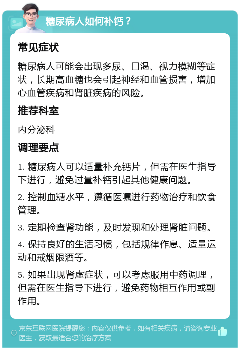 糖尿病人如何补钙？ 常见症状 糖尿病人可能会出现多尿、口渴、视力模糊等症状，长期高血糖也会引起神经和血管损害，增加心血管疾病和肾脏疾病的风险。 推荐科室 内分泌科 调理要点 1. 糖尿病人可以适量补充钙片，但需在医生指导下进行，避免过量补钙引起其他健康问题。 2. 控制血糖水平，遵循医嘱进行药物治疗和饮食管理。 3. 定期检查肾功能，及时发现和处理肾脏问题。 4. 保持良好的生活习惯，包括规律作息、适量运动和戒烟限酒等。 5. 如果出现肾虚症状，可以考虑服用中药调理，但需在医生指导下进行，避免药物相互作用或副作用。