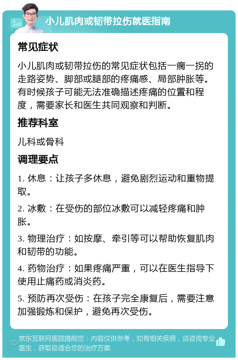 小儿肌肉或韧带拉伤就医指南 常见症状 小儿肌肉或韧带拉伤的常见症状包括一瘸一拐的走路姿势、脚部或腿部的疼痛感、局部肿胀等。有时候孩子可能无法准确描述疼痛的位置和程度，需要家长和医生共同观察和判断。 推荐科室 儿科或骨科 调理要点 1. 休息：让孩子多休息，避免剧烈运动和重物提取。 2. 冰敷：在受伤的部位冰敷可以减轻疼痛和肿胀。 3. 物理治疗：如按摩、牵引等可以帮助恢复肌肉和韧带的功能。 4. 药物治疗：如果疼痛严重，可以在医生指导下使用止痛药或消炎药。 5. 预防再次受伤：在孩子完全康复后，需要注意加强锻炼和保护，避免再次受伤。