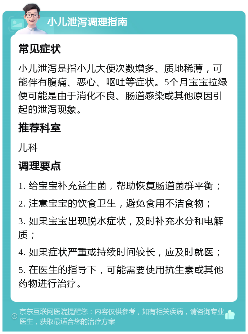 小儿泄泻调理指南 常见症状 小儿泄泻是指小儿大便次数增多、质地稀薄，可能伴有腹痛、恶心、呕吐等症状。5个月宝宝拉绿便可能是由于消化不良、肠道感染或其他原因引起的泄泻现象。 推荐科室 儿科 调理要点 1. 给宝宝补充益生菌，帮助恢复肠道菌群平衡； 2. 注意宝宝的饮食卫生，避免食用不洁食物； 3. 如果宝宝出现脱水症状，及时补充水分和电解质； 4. 如果症状严重或持续时间较长，应及时就医； 5. 在医生的指导下，可能需要使用抗生素或其他药物进行治疗。