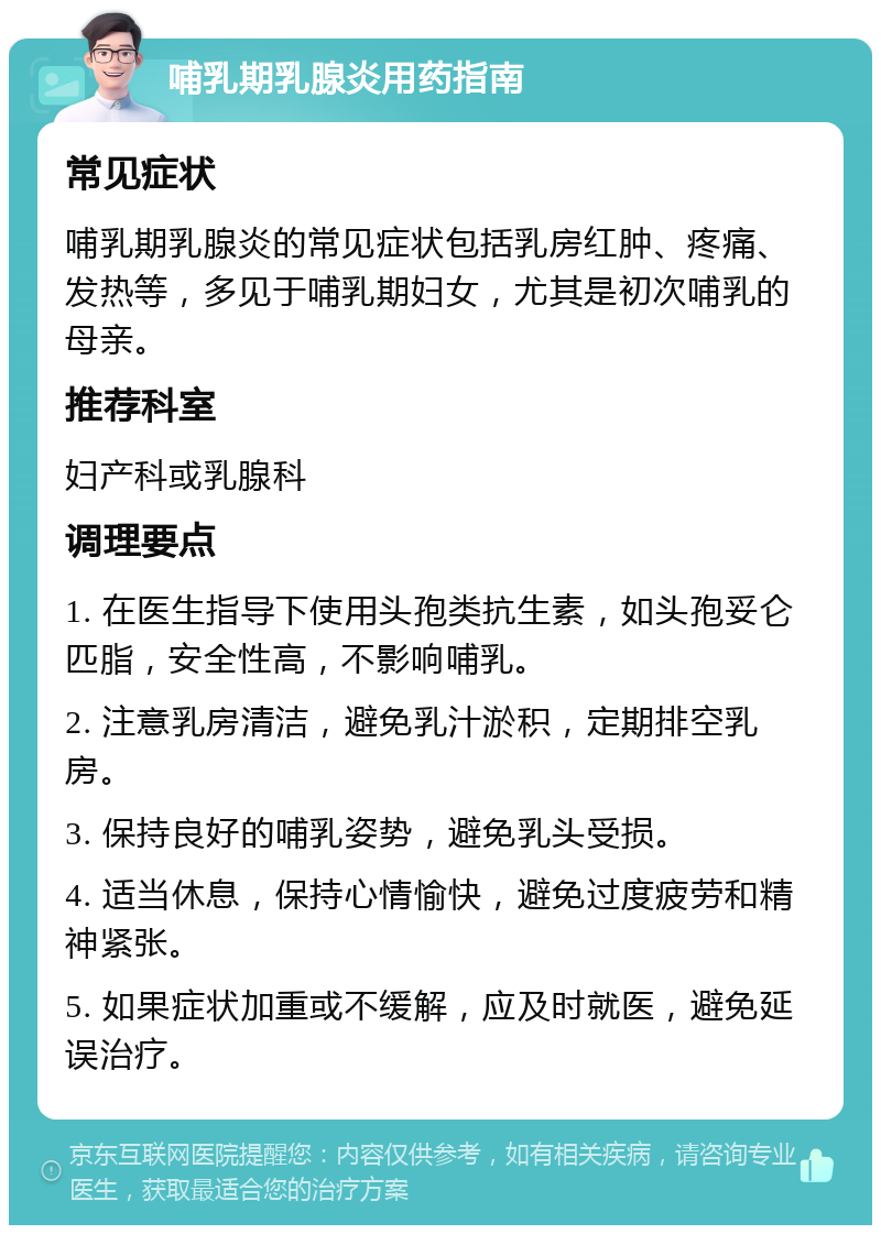 哺乳期乳腺炎用药指南 常见症状 哺乳期乳腺炎的常见症状包括乳房红肿、疼痛、发热等，多见于哺乳期妇女，尤其是初次哺乳的母亲。 推荐科室 妇产科或乳腺科 调理要点 1. 在医生指导下使用头孢类抗生素，如头孢妥仑匹脂，安全性高，不影响哺乳。 2. 注意乳房清洁，避免乳汁淤积，定期排空乳房。 3. 保持良好的哺乳姿势，避免乳头受损。 4. 适当休息，保持心情愉快，避免过度疲劳和精神紧张。 5. 如果症状加重或不缓解，应及时就医，避免延误治疗。