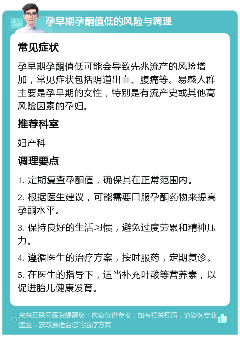 孕早期孕酮值低的风险与调理 常见症状 孕早期孕酮值低可能会导致先兆流产的风险增加，常见症状包括阴道出血、腹痛等。易感人群主要是孕早期的女性，特别是有流产史或其他高风险因素的孕妇。 推荐科室 妇产科 调理要点 1. 定期复查孕酮值，确保其在正常范围内。 2. 根据医生建议，可能需要口服孕酮药物来提高孕酮水平。 3. 保持良好的生活习惯，避免过度劳累和精神压力。 4. 遵循医生的治疗方案，按时服药，定期复诊。 5. 在医生的指导下，适当补充叶酸等营养素，以促进胎儿健康发育。