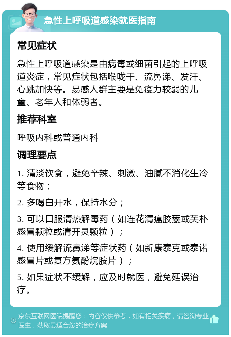 急性上呼吸道感染就医指南 常见症状 急性上呼吸道感染是由病毒或细菌引起的上呼吸道炎症，常见症状包括喉咙干、流鼻涕、发汗、心跳加快等。易感人群主要是免疫力较弱的儿童、老年人和体弱者。 推荐科室 呼吸内科或普通内科 调理要点 1. 清淡饮食，避免辛辣、刺激、油腻不消化生冷等食物； 2. 多喝白开水，保持水分； 3. 可以口服清热解毒药（如连花清瘟胶囊或芙朴感冒颗粒或清开灵颗粒）； 4. 使用缓解流鼻涕等症状药（如新康泰克或泰诺感冒片或复方氨酚烷胺片）； 5. 如果症状不缓解，应及时就医，避免延误治疗。