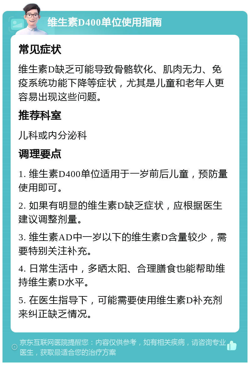 维生素D400单位使用指南 常见症状 维生素D缺乏可能导致骨骼软化、肌肉无力、免疫系统功能下降等症状，尤其是儿童和老年人更容易出现这些问题。 推荐科室 儿科或内分泌科 调理要点 1. 维生素D400单位适用于一岁前后儿童，预防量使用即可。 2. 如果有明显的维生素D缺乏症状，应根据医生建议调整剂量。 3. 维生素AD中一岁以下的维生素D含量较少，需要特别关注补充。 4. 日常生活中，多晒太阳、合理膳食也能帮助维持维生素D水平。 5. 在医生指导下，可能需要使用维生素D补充剂来纠正缺乏情况。