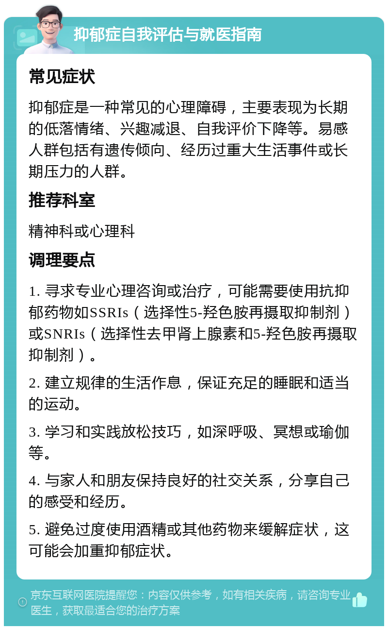 抑郁症自我评估与就医指南 常见症状 抑郁症是一种常见的心理障碍，主要表现为长期的低落情绪、兴趣减退、自我评价下降等。易感人群包括有遗传倾向、经历过重大生活事件或长期压力的人群。 推荐科室 精神科或心理科 调理要点 1. 寻求专业心理咨询或治疗，可能需要使用抗抑郁药物如SSRIs（选择性5-羟色胺再摄取抑制剂）或SNRIs（选择性去甲肾上腺素和5-羟色胺再摄取抑制剂）。 2. 建立规律的生活作息，保证充足的睡眠和适当的运动。 3. 学习和实践放松技巧，如深呼吸、冥想或瑜伽等。 4. 与家人和朋友保持良好的社交关系，分享自己的感受和经历。 5. 避免过度使用酒精或其他药物来缓解症状，这可能会加重抑郁症状。