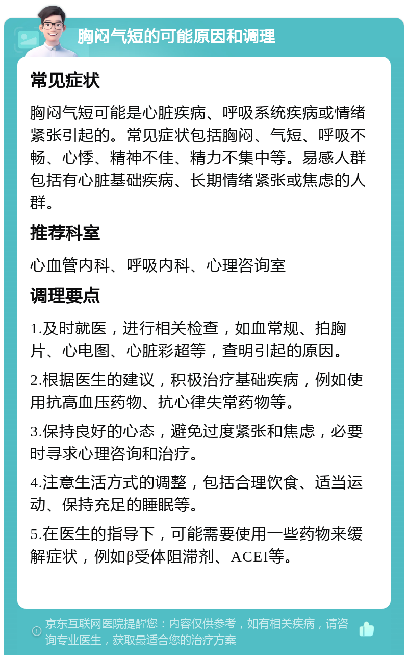 胸闷气短的可能原因和调理 常见症状 胸闷气短可能是心脏疾病、呼吸系统疾病或情绪紧张引起的。常见症状包括胸闷、气短、呼吸不畅、心悸、精神不佳、精力不集中等。易感人群包括有心脏基础疾病、长期情绪紧张或焦虑的人群。 推荐科室 心血管内科、呼吸内科、心理咨询室 调理要点 1.及时就医，进行相关检查，如血常规、拍胸片、心电图、心脏彩超等，查明引起的原因。 2.根据医生的建议，积极治疗基础疾病，例如使用抗高血压药物、抗心律失常药物等。 3.保持良好的心态，避免过度紧张和焦虑，必要时寻求心理咨询和治疗。 4.注意生活方式的调整，包括合理饮食、适当运动、保持充足的睡眠等。 5.在医生的指导下，可能需要使用一些药物来缓解症状，例如β受体阻滞剂、ACEI等。