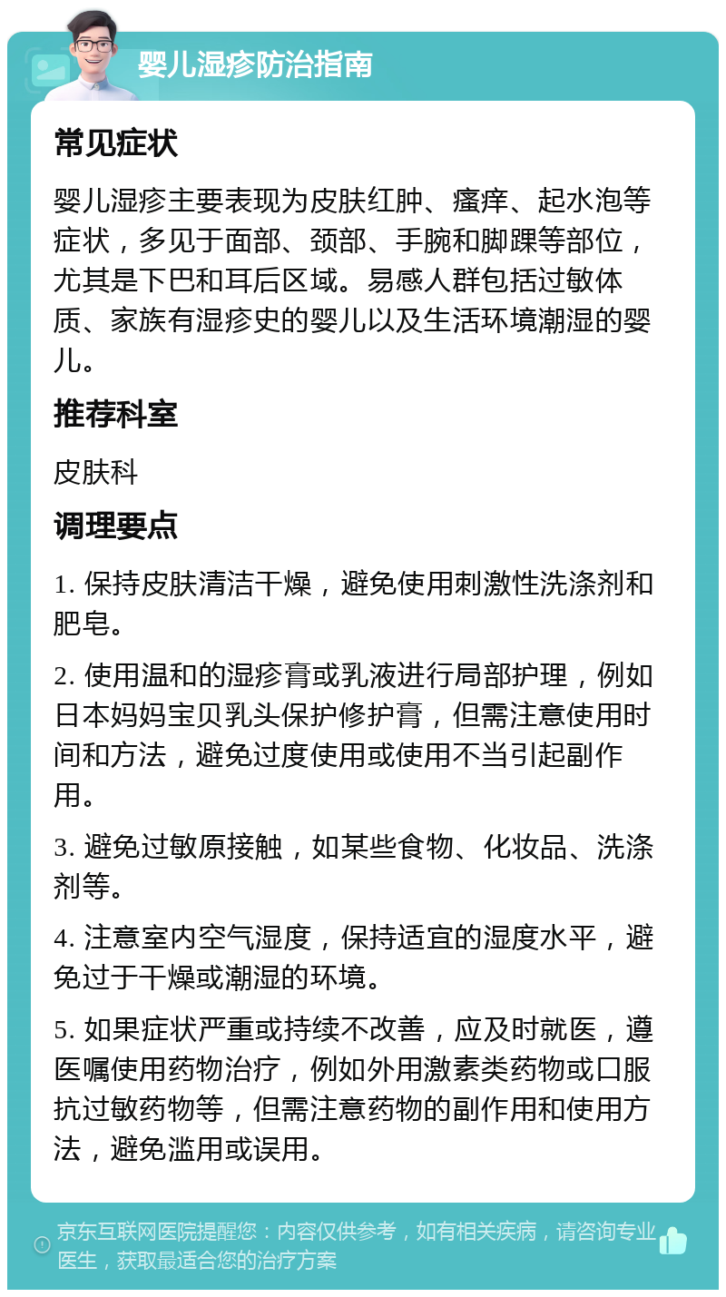 婴儿湿疹防治指南 常见症状 婴儿湿疹主要表现为皮肤红肿、瘙痒、起水泡等症状，多见于面部、颈部、手腕和脚踝等部位，尤其是下巴和耳后区域。易感人群包括过敏体质、家族有湿疹史的婴儿以及生活环境潮湿的婴儿。 推荐科室 皮肤科 调理要点 1. 保持皮肤清洁干燥，避免使用刺激性洗涤剂和肥皂。 2. 使用温和的湿疹膏或乳液进行局部护理，例如日本妈妈宝贝乳头保护修护膏，但需注意使用时间和方法，避免过度使用或使用不当引起副作用。 3. 避免过敏原接触，如某些食物、化妆品、洗涤剂等。 4. 注意室内空气湿度，保持适宜的湿度水平，避免过于干燥或潮湿的环境。 5. 如果症状严重或持续不改善，应及时就医，遵医嘱使用药物治疗，例如外用激素类药物或口服抗过敏药物等，但需注意药物的副作用和使用方法，避免滥用或误用。