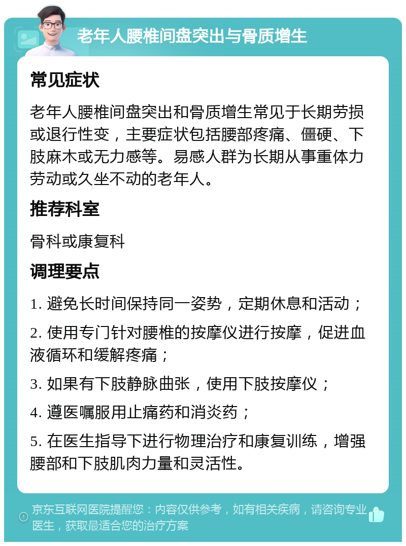 老年人腰椎间盘突出与骨质增生 常见症状 老年人腰椎间盘突出和骨质增生常见于长期劳损或退行性变，主要症状包括腰部疼痛、僵硬、下肢麻木或无力感等。易感人群为长期从事重体力劳动或久坐不动的老年人。 推荐科室 骨科或康复科 调理要点 1. 避免长时间保持同一姿势，定期休息和活动； 2. 使用专门针对腰椎的按摩仪进行按摩，促进血液循环和缓解疼痛； 3. 如果有下肢静脉曲张，使用下肢按摩仪； 4. 遵医嘱服用止痛药和消炎药； 5. 在医生指导下进行物理治疗和康复训练，增强腰部和下肢肌肉力量和灵活性。