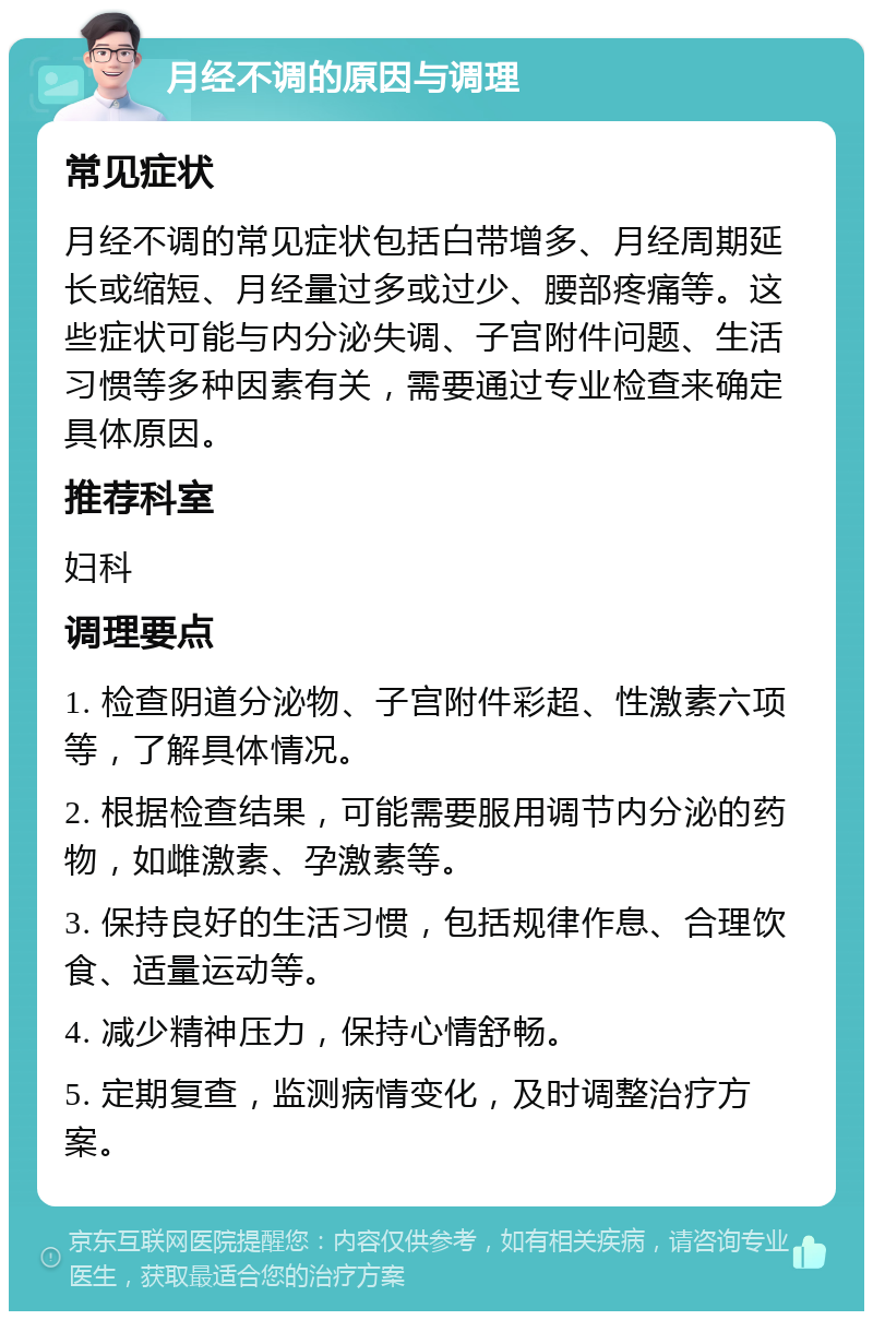 月经不调的原因与调理 常见症状 月经不调的常见症状包括白带增多、月经周期延长或缩短、月经量过多或过少、腰部疼痛等。这些症状可能与内分泌失调、子宫附件问题、生活习惯等多种因素有关，需要通过专业检查来确定具体原因。 推荐科室 妇科 调理要点 1. 检查阴道分泌物、子宫附件彩超、性激素六项等，了解具体情况。 2. 根据检查结果，可能需要服用调节内分泌的药物，如雌激素、孕激素等。 3. 保持良好的生活习惯，包括规律作息、合理饮食、适量运动等。 4. 减少精神压力，保持心情舒畅。 5. 定期复查，监测病情变化，及时调整治疗方案。