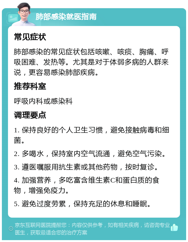 肺部感染就医指南 常见症状 肺部感染的常见症状包括咳嗽、咳痰、胸痛、呼吸困难、发热等。尤其是对于体弱多病的人群来说，更容易感染肺部疾病。 推荐科室 呼吸内科或感染科 调理要点 1. 保持良好的个人卫生习惯，避免接触病毒和细菌。 2. 多喝水，保持室内空气流通，避免空气污染。 3. 遵医嘱服用抗生素或其他药物，按时复诊。 4. 加强营养，多吃富含维生素C和蛋白质的食物，增强免疫力。 5. 避免过度劳累，保持充足的休息和睡眠。