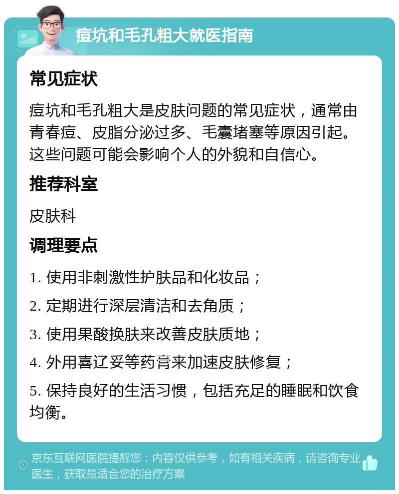 痘坑和毛孔粗大就医指南 常见症状 痘坑和毛孔粗大是皮肤问题的常见症状，通常由青春痘、皮脂分泌过多、毛囊堵塞等原因引起。这些问题可能会影响个人的外貌和自信心。 推荐科室 皮肤科 调理要点 1. 使用非刺激性护肤品和化妆品； 2. 定期进行深层清洁和去角质； 3. 使用果酸换肤来改善皮肤质地； 4. 外用喜辽妥等药膏来加速皮肤修复； 5. 保持良好的生活习惯，包括充足的睡眠和饮食均衡。