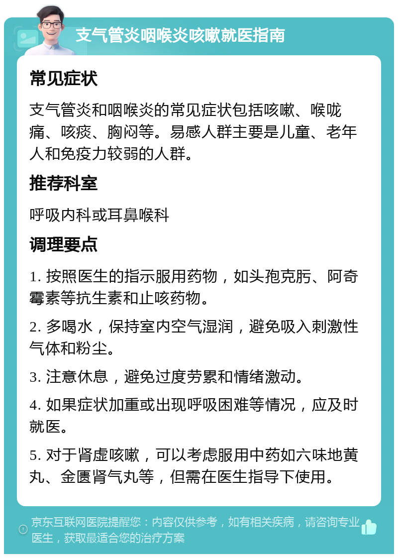 支气管炎咽喉炎咳嗽就医指南 常见症状 支气管炎和咽喉炎的常见症状包括咳嗽、喉咙痛、咳痰、胸闷等。易感人群主要是儿童、老年人和免疫力较弱的人群。 推荐科室 呼吸内科或耳鼻喉科 调理要点 1. 按照医生的指示服用药物，如头孢克肟、阿奇霉素等抗生素和止咳药物。 2. 多喝水，保持室内空气湿润，避免吸入刺激性气体和粉尘。 3. 注意休息，避免过度劳累和情绪激动。 4. 如果症状加重或出现呼吸困难等情况，应及时就医。 5. 对于肾虚咳嗽，可以考虑服用中药如六味地黄丸、金匮肾气丸等，但需在医生指导下使用。