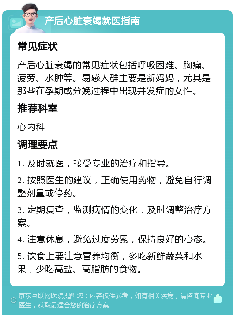 产后心脏衰竭就医指南 常见症状 产后心脏衰竭的常见症状包括呼吸困难、胸痛、疲劳、水肿等。易感人群主要是新妈妈，尤其是那些在孕期或分娩过程中出现并发症的女性。 推荐科室 心内科 调理要点 1. 及时就医，接受专业的治疗和指导。 2. 按照医生的建议，正确使用药物，避免自行调整剂量或停药。 3. 定期复查，监测病情的变化，及时调整治疗方案。 4. 注意休息，避免过度劳累，保持良好的心态。 5. 饮食上要注意营养均衡，多吃新鲜蔬菜和水果，少吃高盐、高脂肪的食物。