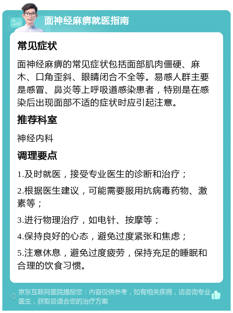 面神经麻痹就医指南 常见症状 面神经麻痹的常见症状包括面部肌肉僵硬、麻木、口角歪斜、眼睛闭合不全等。易感人群主要是感冒、鼻炎等上呼吸道感染患者，特别是在感染后出现面部不适的症状时应引起注意。 推荐科室 神经内科 调理要点 1.及时就医，接受专业医生的诊断和治疗； 2.根据医生建议，可能需要服用抗病毒药物、激素等； 3.进行物理治疗，如电针、按摩等； 4.保持良好的心态，避免过度紧张和焦虑； 5.注意休息，避免过度疲劳，保持充足的睡眠和合理的饮食习惯。