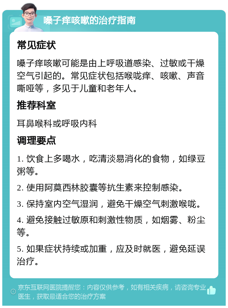 嗓子痒咳嗽的治疗指南 常见症状 嗓子痒咳嗽可能是由上呼吸道感染、过敏或干燥空气引起的。常见症状包括喉咙痒、咳嗽、声音嘶哑等，多见于儿童和老年人。 推荐科室 耳鼻喉科或呼吸内科 调理要点 1. 饮食上多喝水，吃清淡易消化的食物，如绿豆粥等。 2. 使用阿莫西林胶囊等抗生素来控制感染。 3. 保持室内空气湿润，避免干燥空气刺激喉咙。 4. 避免接触过敏原和刺激性物质，如烟雾、粉尘等。 5. 如果症状持续或加重，应及时就医，避免延误治疗。