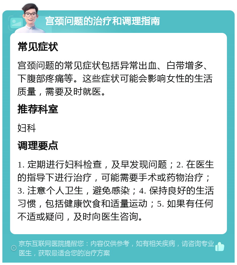 宫颈问题的治疗和调理指南 常见症状 宫颈问题的常见症状包括异常出血、白带增多、下腹部疼痛等。这些症状可能会影响女性的生活质量，需要及时就医。 推荐科室 妇科 调理要点 1. 定期进行妇科检查，及早发现问题；2. 在医生的指导下进行治疗，可能需要手术或药物治疗；3. 注意个人卫生，避免感染；4. 保持良好的生活习惯，包括健康饮食和适量运动；5. 如果有任何不适或疑问，及时向医生咨询。