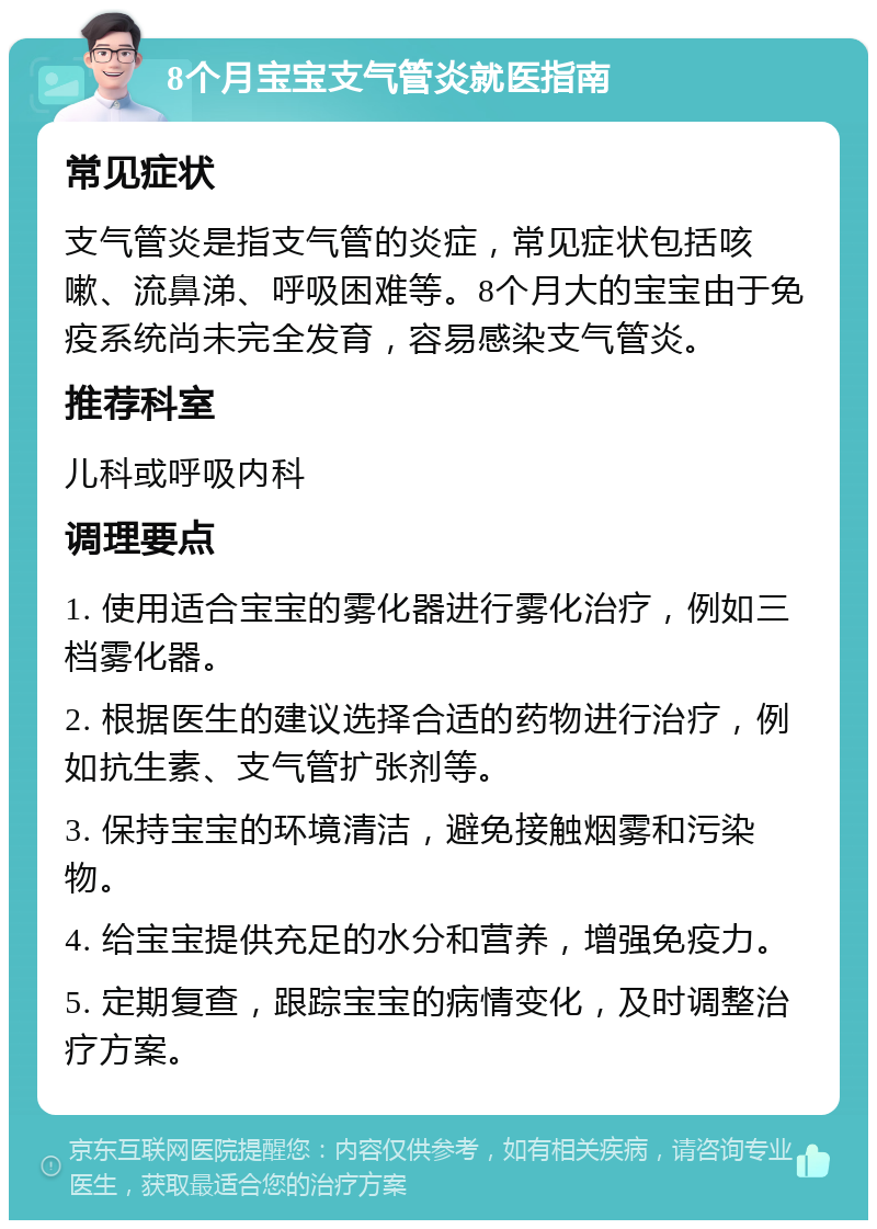 8个月宝宝支气管炎就医指南 常见症状 支气管炎是指支气管的炎症，常见症状包括咳嗽、流鼻涕、呼吸困难等。8个月大的宝宝由于免疫系统尚未完全发育，容易感染支气管炎。 推荐科室 儿科或呼吸内科 调理要点 1. 使用适合宝宝的雾化器进行雾化治疗，例如三档雾化器。 2. 根据医生的建议选择合适的药物进行治疗，例如抗生素、支气管扩张剂等。 3. 保持宝宝的环境清洁，避免接触烟雾和污染物。 4. 给宝宝提供充足的水分和营养，增强免疫力。 5. 定期复查，跟踪宝宝的病情变化，及时调整治疗方案。