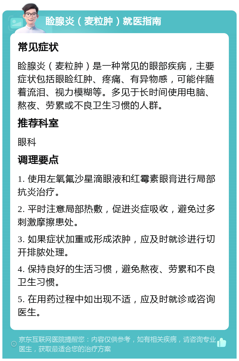 睑腺炎（麦粒肿）就医指南 常见症状 睑腺炎（麦粒肿）是一种常见的眼部疾病，主要症状包括眼睑红肿、疼痛、有异物感，可能伴随着流泪、视力模糊等。多见于长时间使用电脑、熬夜、劳累或不良卫生习惯的人群。 推荐科室 眼科 调理要点 1. 使用左氧氟沙星滴眼液和红霉素眼膏进行局部抗炎治疗。 2. 平时注意局部热敷，促进炎症吸收，避免过多刺激摩擦患处。 3. 如果症状加重或形成浓肿，应及时就诊进行切开排脓处理。 4. 保持良好的生活习惯，避免熬夜、劳累和不良卫生习惯。 5. 在用药过程中如出现不适，应及时就诊或咨询医生。