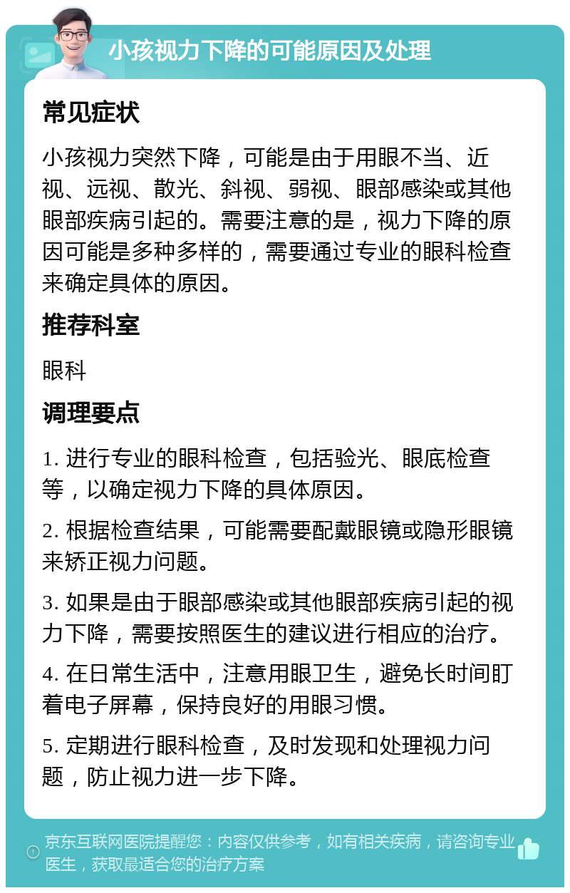 小孩视力下降的可能原因及处理 常见症状 小孩视力突然下降，可能是由于用眼不当、近视、远视、散光、斜视、弱视、眼部感染或其他眼部疾病引起的。需要注意的是，视力下降的原因可能是多种多样的，需要通过专业的眼科检查来确定具体的原因。 推荐科室 眼科 调理要点 1. 进行专业的眼科检查，包括验光、眼底检查等，以确定视力下降的具体原因。 2. 根据检查结果，可能需要配戴眼镜或隐形眼镜来矫正视力问题。 3. 如果是由于眼部感染或其他眼部疾病引起的视力下降，需要按照医生的建议进行相应的治疗。 4. 在日常生活中，注意用眼卫生，避免长时间盯着电子屏幕，保持良好的用眼习惯。 5. 定期进行眼科检查，及时发现和处理视力问题，防止视力进一步下降。