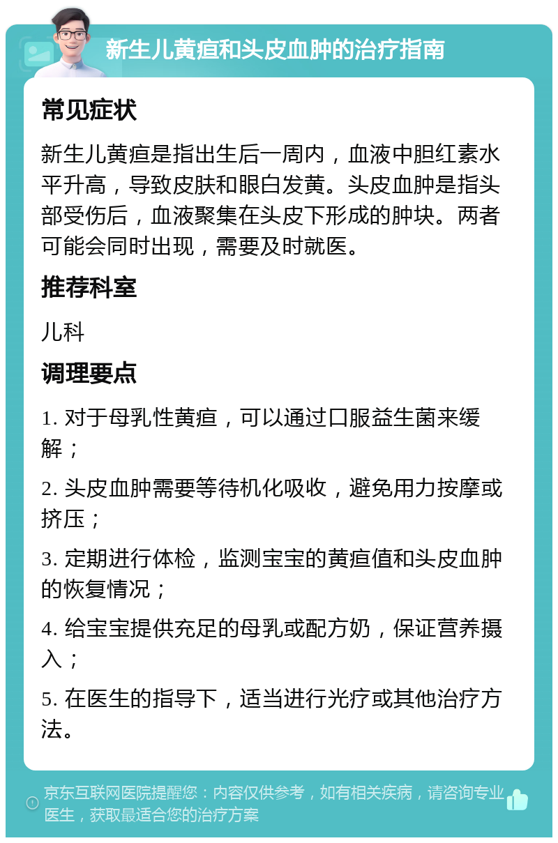 新生儿黄疸和头皮血肿的治疗指南 常见症状 新生儿黄疸是指出生后一周内，血液中胆红素水平升高，导致皮肤和眼白发黄。头皮血肿是指头部受伤后，血液聚集在头皮下形成的肿块。两者可能会同时出现，需要及时就医。 推荐科室 儿科 调理要点 1. 对于母乳性黄疸，可以通过口服益生菌来缓解； 2. 头皮血肿需要等待机化吸收，避免用力按摩或挤压； 3. 定期进行体检，监测宝宝的黄疸值和头皮血肿的恢复情况； 4. 给宝宝提供充足的母乳或配方奶，保证营养摄入； 5. 在医生的指导下，适当进行光疗或其他治疗方法。