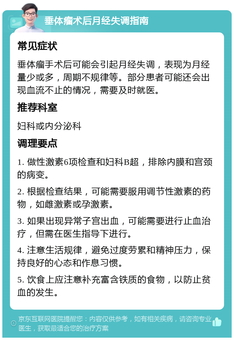 垂体瘤术后月经失调指南 常见症状 垂体瘤手术后可能会引起月经失调，表现为月经量少或多，周期不规律等。部分患者可能还会出现血流不止的情况，需要及时就医。 推荐科室 妇科或内分泌科 调理要点 1. 做性激素6项检查和妇科B超，排除内膜和宫颈的病变。 2. 根据检查结果，可能需要服用调节性激素的药物，如雌激素或孕激素。 3. 如果出现异常子宫出血，可能需要进行止血治疗，但需在医生指导下进行。 4. 注意生活规律，避免过度劳累和精神压力，保持良好的心态和作息习惯。 5. 饮食上应注意补充富含铁质的食物，以防止贫血的发生。