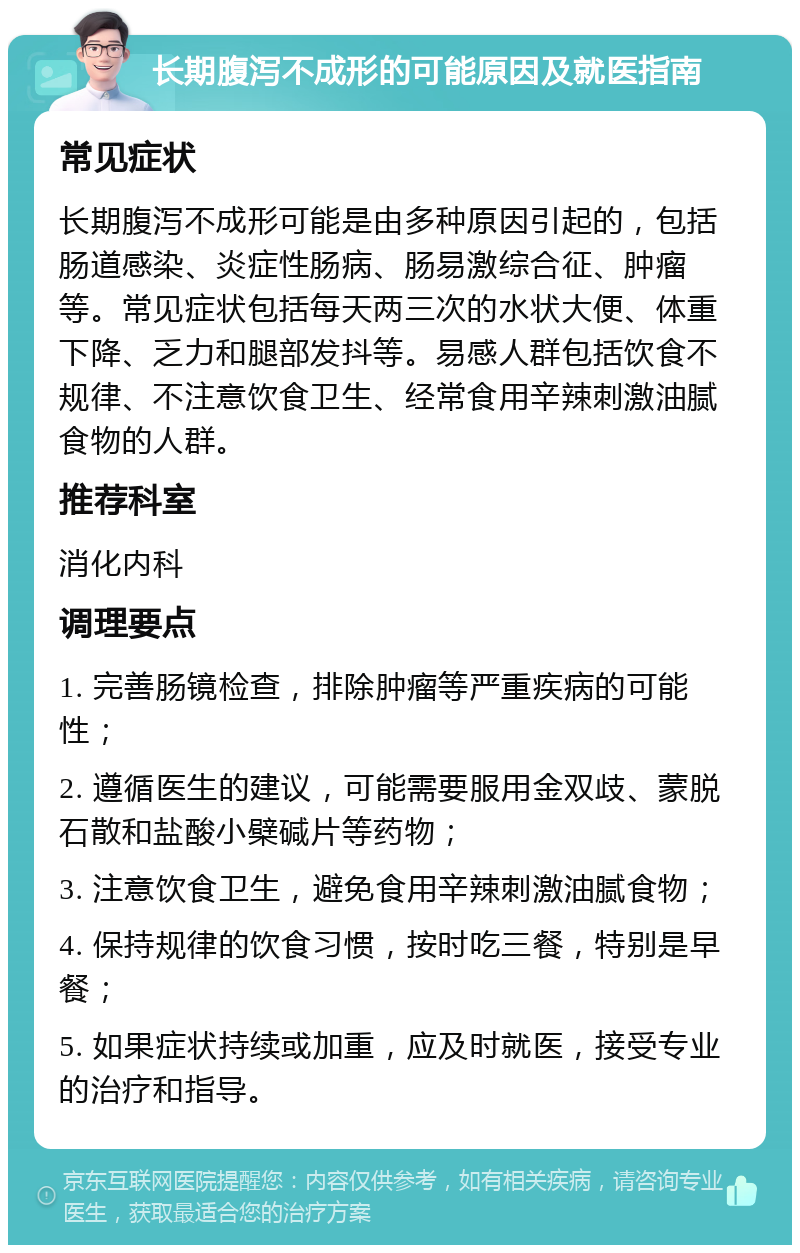 长期腹泻不成形的可能原因及就医指南 常见症状 长期腹泻不成形可能是由多种原因引起的，包括肠道感染、炎症性肠病、肠易激综合征、肿瘤等。常见症状包括每天两三次的水状大便、体重下降、乏力和腿部发抖等。易感人群包括饮食不规律、不注意饮食卫生、经常食用辛辣刺激油腻食物的人群。 推荐科室 消化内科 调理要点 1. 完善肠镜检查，排除肿瘤等严重疾病的可能性； 2. 遵循医生的建议，可能需要服用金双歧、蒙脱石散和盐酸小檗碱片等药物； 3. 注意饮食卫生，避免食用辛辣刺激油腻食物； 4. 保持规律的饮食习惯，按时吃三餐，特别是早餐； 5. 如果症状持续或加重，应及时就医，接受专业的治疗和指导。