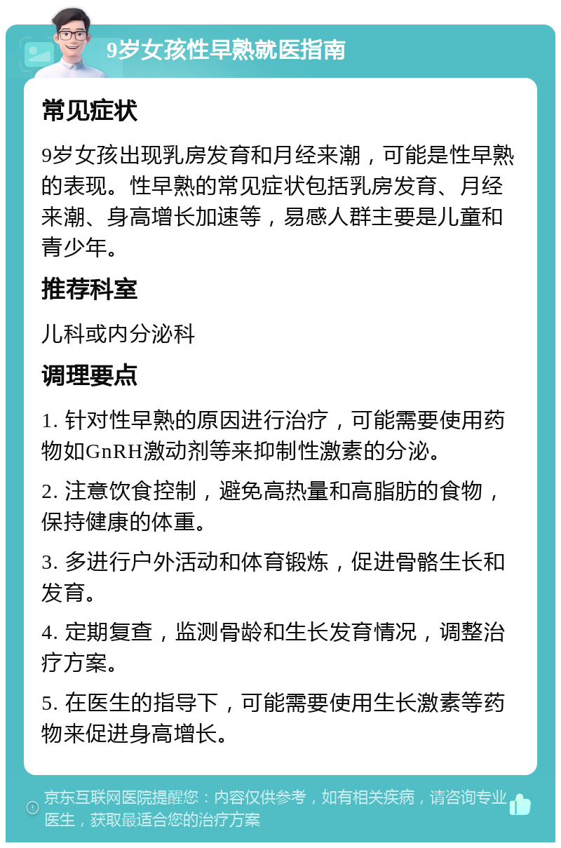 9岁女孩性早熟就医指南 常见症状 9岁女孩出现乳房发育和月经来潮，可能是性早熟的表现。性早熟的常见症状包括乳房发育、月经来潮、身高增长加速等，易感人群主要是儿童和青少年。 推荐科室 儿科或内分泌科 调理要点 1. 针对性早熟的原因进行治疗，可能需要使用药物如GnRH激动剂等来抑制性激素的分泌。 2. 注意饮食控制，避免高热量和高脂肪的食物，保持健康的体重。 3. 多进行户外活动和体育锻炼，促进骨骼生长和发育。 4. 定期复查，监测骨龄和生长发育情况，调整治疗方案。 5. 在医生的指导下，可能需要使用生长激素等药物来促进身高增长。