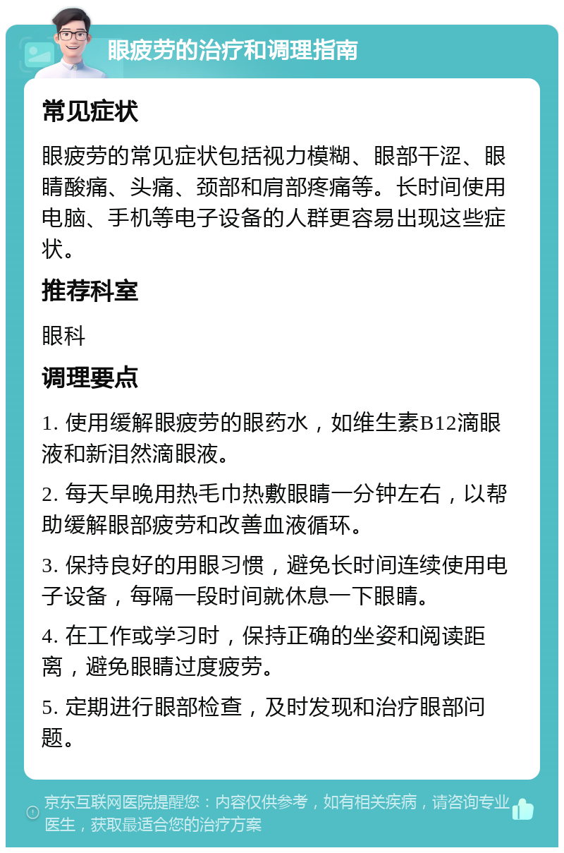 眼疲劳的治疗和调理指南 常见症状 眼疲劳的常见症状包括视力模糊、眼部干涩、眼睛酸痛、头痛、颈部和肩部疼痛等。长时间使用电脑、手机等电子设备的人群更容易出现这些症状。 推荐科室 眼科 调理要点 1. 使用缓解眼疲劳的眼药水，如维生素B12滴眼液和新泪然滴眼液。 2. 每天早晚用热毛巾热敷眼睛一分钟左右，以帮助缓解眼部疲劳和改善血液循环。 3. 保持良好的用眼习惯，避免长时间连续使用电子设备，每隔一段时间就休息一下眼睛。 4. 在工作或学习时，保持正确的坐姿和阅读距离，避免眼睛过度疲劳。 5. 定期进行眼部检查，及时发现和治疗眼部问题。