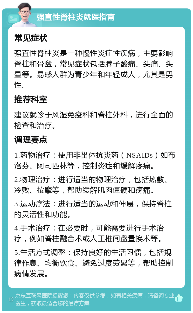 强直性脊柱炎就医指南 常见症状 强直性脊柱炎是一种慢性炎症性疾病，主要影响脊柱和骨盆，常见症状包括脖子酸痛、头痛、头晕等。易感人群为青少年和年轻成人，尤其是男性。 推荐科室 建议就诊于风湿免疫科和脊柱外科，进行全面的检查和治疗。 调理要点 1.药物治疗：使用非甾体抗炎药（NSAIDs）如布洛芬、阿司匹林等，控制炎症和缓解疼痛。 2.物理治疗：进行适当的物理治疗，包括热敷、冷敷、按摩等，帮助缓解肌肉僵硬和疼痛。 3.运动疗法：进行适当的运动和伸展，保持脊柱的灵活性和功能。 4.手术治疗：在必要时，可能需要进行手术治疗，例如脊柱融合术或人工椎间盘置换术等。 5.生活方式调整：保持良好的生活习惯，包括规律作息、均衡饮食、避免过度劳累等，帮助控制病情发展。