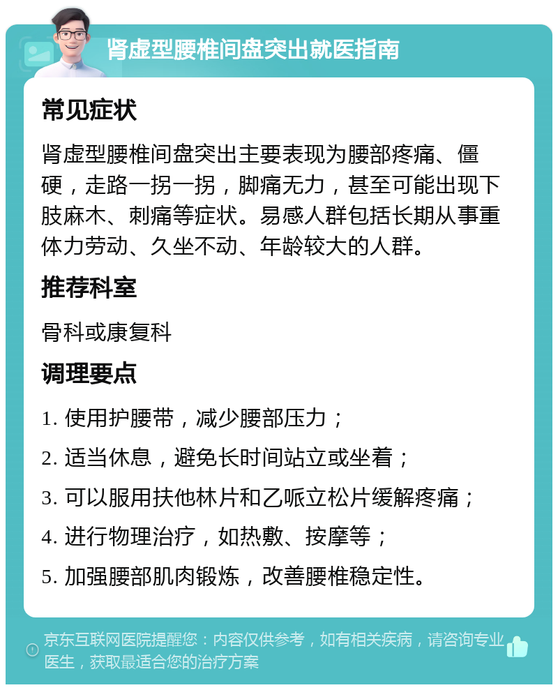 肾虚型腰椎间盘突出就医指南 常见症状 肾虚型腰椎间盘突出主要表现为腰部疼痛、僵硬，走路一拐一拐，脚痛无力，甚至可能出现下肢麻木、刺痛等症状。易感人群包括长期从事重体力劳动、久坐不动、年龄较大的人群。 推荐科室 骨科或康复科 调理要点 1. 使用护腰带，减少腰部压力； 2. 适当休息，避免长时间站立或坐着； 3. 可以服用扶他林片和乙哌立松片缓解疼痛； 4. 进行物理治疗，如热敷、按摩等； 5. 加强腰部肌肉锻炼，改善腰椎稳定性。