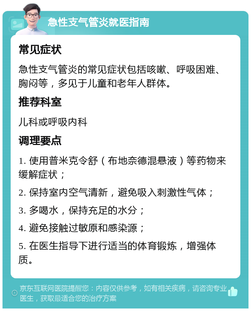 急性支气管炎就医指南 常见症状 急性支气管炎的常见症状包括咳嗽、呼吸困难、胸闷等，多见于儿童和老年人群体。 推荐科室 儿科或呼吸内科 调理要点 1. 使用普米克令舒（布地奈德混悬液）等药物来缓解症状； 2. 保持室内空气清新，避免吸入刺激性气体； 3. 多喝水，保持充足的水分； 4. 避免接触过敏原和感染源； 5. 在医生指导下进行适当的体育锻炼，增强体质。