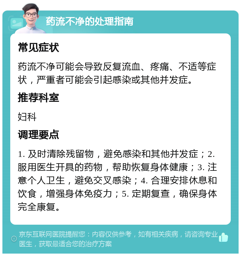 药流不净的处理指南 常见症状 药流不净可能会导致反复流血、疼痛、不适等症状，严重者可能会引起感染或其他并发症。 推荐科室 妇科 调理要点 1. 及时清除残留物，避免感染和其他并发症；2. 服用医生开具的药物，帮助恢复身体健康；3. 注意个人卫生，避免交叉感染；4. 合理安排休息和饮食，增强身体免疫力；5. 定期复查，确保身体完全康复。